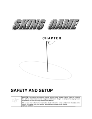 Page 4CHAPTER

SAFETY AND SETUP
NOTICE: This manual is subject to change without notice. Midway Games W est Inc. reserves
the right to make improvements in equipment function, design, or components as progress in
engineering or manufacturing methods may warrant.
Fill out and mail in the Game Information Card. Include the serial number from the label on the
rear of the cabinet. For your records, write the serial number in the manual.
SERIAL NUMBER _______________________________________________________ 