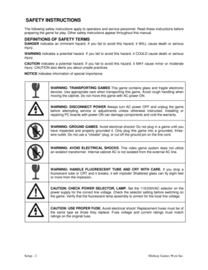 Page 5Setup - 2Midway Games West Inc.
 SAFETY INSTRUCTIONS
The following safety instructions apply to operators and service personnel. Read these instructions before
preparing the game for play. Other safety instructions appear throughout this manual.
DEFINITIONS OF SAFETY TERMS
DANGER
 indicates an imminent hazard. If you fail to avoid this hazard, it W ILL cause death or serious
injury.
WARNING
 indicates a potential hazard. If you fail to avoid this hazard, it COULD cause death or serious
injury.
CAUTION...