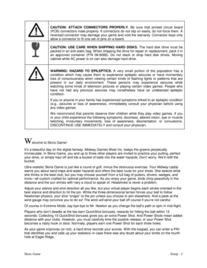 Page 6Skins GameSetup - 3
CAUTION: ATTACH CONNECTORS PROPERLY.
 Be sure that printed circuit board
(PCB) connectors mate properly. If connectors do not slip on easily, do not force them. A
reversed connector may damage your game and void the warranty. Connector keys only
allow a connector to fit one set of pins on a board.
CAUTION: USE CARE WHEN SHIPPING HARD DISKS.
 The hard disk drive must be
packed in an anti-static bag. W hen shipping the drive for repair or replacement, pack it in
an approved container...