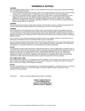 Page 59WARNINGS & NOTICES
Entire contents of this manual copyright © 2000 Midway Games West Inc. All rights reserved.
WARNING
Use of non-Midway Games W est Inc. parts or circuit modifications may cause serious injury or equipment damage.
Use only Midway authorized parts.
•
  Use only authorized components and parts. Failure to do so will void warranty and may result in incorrect and/or
unsafe operation. Substitute parts or modifications may void EMC directive or FCC type acceptance.
•
  This game is protected...