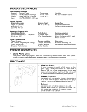 Page 7Setup - 4Midway Games West Inc.
PRODUCT SPECIFICATIONS
Operating Requirements
Location
Domestic
Foreign
JapanElectrical Power120VAC @ 60Hz 3.0 Amps
230VAC @ 50Hz 2.0 Amps
100VAC @ 50/60Hz 3.0 AmpsTemperature37°F to 100°F
(3°C to 38°C)HumidityNot to exceed 95% relative
Cabinet Statistics
Shipping Dimensions
Height 73 (185 cm)
W idth 28 (71 cm)
Depth 42 (106 cm)Shipping Weight400 lbs. (148.2 kg.)Design TypeSingle Dedicated Video
Game with Linking capability
Equipment Characteristics
Video Display Monitor...