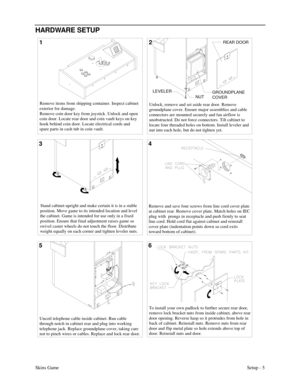 Page 8Skins GameSetup - 5
HARDWARE SETUP
12
4 3
Remove items from shipping container. Inspect cabinet 
exterior for damage. 
Remove coin door key from joystick. Unlock and open 
coin door. Locate rear door and coin vault keys on key 
hook behind coin door. Locate electrical cords and 
spare parts in cash tub in coin vault.Unlock, remove and set aside rear door. Remove 
groundplane cover. Ensure major assemblies and cable 
connectors are mounted securely and fan airflow is 
unobstructed. Do not force...