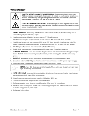 Page 12Skins Game Conversion KitSetup - 9
WIRE CABINET
CAUTION: ATTACH CONNECTORS PROPERLY.
 Be sure that printed circuit board
(PCB) connectors mate properly. If connectors do not slip on easily, do not force them. A
reversed connector may damage video game machine and void warranty. Connector
keys only allow a connector to fit one set of pins on a board.
CAUTION: OBSERVE GROUNDING.  
Be aware of ground wires in game. Ground wires
are usually green or green with a yellow stripe. Reuse any existing ground...