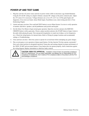 Page 13Setup - 10Midway Games West Inc.
POWER UP AND TEST GAME
1. Plug line cord into AC power source and turn on power switch. LEDs in electronics cage should illuminate.
Using the 20-volt DC setting on a digital voltmeter, measure DC voltages at the power connector pins. Adjust
the +5V source if it is necessary. Voltage tolerances are ±.4 on +5V, ±½ V on +12Vhe game begins self
diagnostics. If no errors are found, Attract Mode begins. If problems occur, check wiring and refer to Trou-
bleshooting Chapter.
2....
