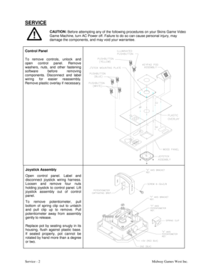 Page 15Service - 2Midway Games West Inc.
SERVICE
CAUTION:
 Before attempting any of the following procedures on your Skins Game Video
Game Machine, turn AC Power off. Failure to do so can cause personal injury, may
damage the components, and may void your warrantee.
Control Panel
To remove controls, unlock and
open control panel. Remove
washers, nuts, and other fastening
software before removing
components. Disconnect and label
wiring for easier reassembly.
Remove plastic overlay if necessary.
Joystick...