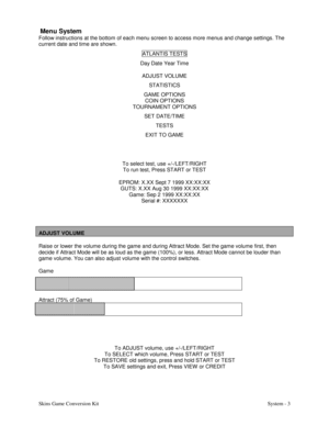 Page 20Skins Game Conversion Kit System - 3  
Menu System
Follow instructions at the bottom of each menu screen to access more menus and change settings. The
current date and time are shown.
ATLANTIS TESTS
Day Date Year Time
ADJUST VOLUME
STATISTICS
GAME OPTIONS
COIN OPTIONS
TOURNAMENT OPTIONS
SET DATE/TIME
TESTS
EXIT TO GAME
To select test, use +/-/LEFT/RIGHT
To run test, Press START or TEST
EPROM: X.XX Sept 7 1999 XX:XX:XX
GUTS: X.XX Aug 30 1999 XX:XX:XX
Game: Sep 2 1999 XX:XX:XX
Serial #: XXXXXXX
ADJUST...