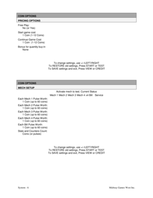 Page 23System - 6Midway Games West Inc.
COIN OPTIONS
PRICING OPTIONS
Free Play:
No (or Yes)
Start game cost
1 Coin (1-12 Coins)
Continue Game Cost
1 Coin  (1-12 Coins)
Bonus for quantity buy-in
None
To change settings, use +/-/LEFT/RIGHT
To RESTORE old settings, Press START or TEST
To SAVE settings and exit, Press VIEW  or CREDIT
COIN OPTIONS
MECH SETUP
Activate mech to test. Current Status
Mech 1 Mech 2 Mech 3 Mech 4 x4 Bill Service
Each Mech 1 Pulse W orth:
1 Coin (up to 60 coins)
Each Mech 2 Pulse W orth:
1...