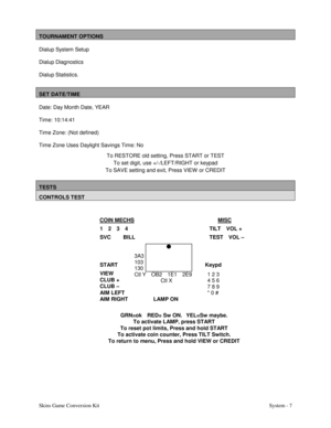 Page 24Skins Game Conversion Kit System - 7
TOURNAMENT OPTIONS
Dialup System Setup
Dialup Diagnostics
Dialup Statistics.
SET DATE/TIME
Date: Day Month Date, YEAR
Time: 10:14:41
Time Zone: (Not defined)
Time Zone Uses Daylight Savings Time: No
To RESTORE old setting, Press START or TEST
To set digit, use +/-/LEFT/RIGHT or keypad
To SAVE setting and exit, Press VIEW  or CREDIT
TESTS
CONTROLS TEST
COIN MECHS  MISC
1   2   3   4 TILT   VOL +
SVC       BILL TEST   VOL –
START Keypd
VIEW
CLUB +
CLUB –
AIM LEFT
AIM...