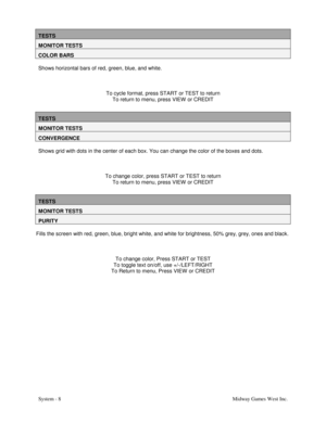Page 25System - 8Midway Games West Inc.
TESTS
MONITOR TESTS
COLOR BARS
Shows horizontal bars of red, green, blue, and white.
To cycle format, press START or TEST to return
To return to menu, press VIEW  or CREDIT
TESTS
MONITOR TESTS
CONVERGENCE
Shows grid with dots in the center of each box. You can change the color of the boxes and dots.
To change color, press START or TEST to return
To return to menu, press VIEW  or CREDIT
TESTS
MONITOR TESTS
PURITY
Fills the screen with red, green, blue, bright white, and...