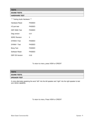 Page 26Skins Game Conversion Kit System - 9
TESTS
SOUND TESTS
HARDWARE TEST
*** Testing Audio Hardware ***
Hardware Reset PASSED
I/O port test PASSED
DSP IDMA Test PASSED
Diag version 0.01
SDRC Revision 3
D/RAM 0 Test PASSED
D/RAM 1 Test PASSED
Bong Test: PASSED
Software Reset PASSED
DSP OS Version: 0.02
To return to menu, press VIEW  or CREDIT
TESTS
SOUND TESTS
SPEAKER TEST
A voice alternates speaking the word “left” into the left speaker and “right” into the right speaker to test
your stereo capability.
To...