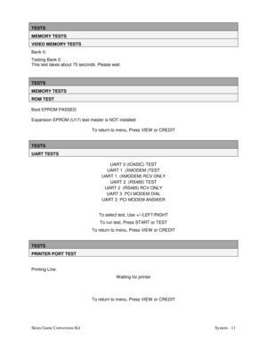 Page 28Skins Game Conversion Kit System - 11
TESTS
MEMORY TESTS
VIDEO MEMORY TESTS
Bank 0:
Testing Bank 0 . . .
This test takes about 75 seconds. Please wait.
TESTS
MEMORY TESTS
ROM TEST
Boot EPROM PASSED
Expansion EPROM (U17) test master is NOT installed
To return to menu, Press VIEW  or CREDIT
TESTS
UART TESTS
UART 0 (IOASIC) TEST
UART 1  (XMODEM )TEST
UART 1  (XMODEM) RCV ONLY
UART 2  (RS485) TEST
UART 2  (RS485) RCV ONLY
UART 3  PCI MODEM DIAL
UART 3  PCI MODEM ANSW ER
To select test, Use +/-/LEFT/RIGHT
To...