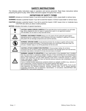 Page 5Setup - 2Midway Games West Inc.
SAFETY INSTRUCTIONS
The following safety instructions apply to operators and service personnel. Read these instructions before
preparing the game for play. Other safety instructions appear throughout this manual.
DEFINITIONS OF SAFETY TERMS
DANGER
 indicates an imminent hazard. If you fail to avoid this hazard, it W ILL cause death or serious injury.
WARNING
 indicates a potential hazard. If you fail to avoid this hazard, it COULD cause death or serious injury.
CAUTION...