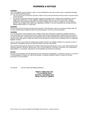 Page 45WARNINGS & NOTICES
Entire contents of this manual copyright © 2000 Midway Games West Inc. All rights reserved.
WARNING
Use of non-Midway Games W est Inc. parts or circuit modifications may cause serious injury or equipment damage.
Use only Midway authorized parts.
•
  Use only authorized components and parts. Failure to do so will void warranty and may result in incorrect and/or
unsafe operation.
•
  This game is protected by federal copyright, trademark and patent laws. Unauthorized modifications may...