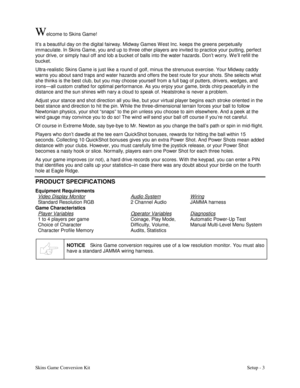Page 6Skins Game Conversion KitSetup - 3
Welcome to Skins Game!
It’s a beautiful day on the digital fairway. Midway Games W est Inc. keeps the greens perpetually
immaculate. In Skins Game, you and up to three other players are invited to practice your putting, perfect
your drive, or simply haul off and lob a bucket of balls into the water hazards. Don’t worry. W e’ll refill the
bucket.
Ultra-realistic Skins Game is just like a round of golf, minus the strenuous exercise. Your Midway caddy
warns you about sand...