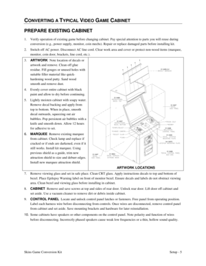 Page 8Skins Game Conversion KitSetup - 5
CONVERTING A TYPICAL VIDEO GAME CABINET
PREPARE EXISTING CABINET
1. Verify operation of existing game before changing cabinet. Pay special attention to parts you will reuse during
conversion (e.g., power supply, monitor, coin mechs). Repair or replace damaged parts before installing kit.
2. Switch off AC power. Disconnect AC line cord. Clear work area and cover or protect non-wood items (marquee,
monitor, coin door, brackets, line cord, etc.).
3. ART WORK
  Note...