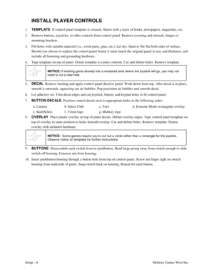 Page 9Setup - 6Midway Games West Inc.
INSTALL PLAYER CONTROLS
1. TEMPLATE  
If control panel template is creased, flatten with a stack of books, newspapers, magazines, etc.
2. Remove buttons, joysticks, or other controls from control panel. Remove covering and artwork, hinges or
mounting brackets.
3. Fill holes with suitable material (i.e., wood putty, glue, etc.). Let dry. Sand or file flat both sides of surface.
Should you choose to replace the control panel board, it must match the original panel in size...