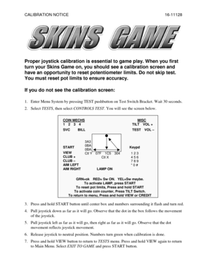 Page 1CALIBRATION NOTICE    16-11128 
 
 
Proper joystick calibration is essential to game play. When you first 
turn your Skins Game on, you should see a calibration screen and 
have an opportunity to reset potentiometer limits. Do not skip test. 
You must reset pot limits to ensure accuracy. 
If you do not see the calibration screen:  
1.  Enter Menu System by pressing TEST pushbutton on Test Switch Bracket. Wait 30 seconds. 
2. Select TESTS, then select CONTROLS TEST. You will see the screen below.
 
COIN...