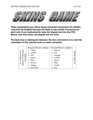 Page 1KEYPAD CONNECTOR CAUTION    16-11141 
 
 
When assembling your Skins Game Universal Conversion Kit (34042), 
note that the Keypad Harness (H-23445.2) has similar connectors at 
each end. If you inadvertently mate the keypad end into the CPU 
Board, and vice-versa, the keypad will not work. 
The best way to distinguish between the two connectors is to note the 
orientation of the colored wires on each connector. 
To connector on 
harness of Keypad 
Assembly 
Keypad Harness adapter 
1. violet 
2. yellow...