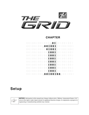 Page 2CHAPTER
NOTICE: 
Information in this manual may change without notice. Midway Amusement Games, LLC 
reserves the right to make improvements in equipment function, design, or components as progress in 
engineering or manufacturing methods may warrant.
Setup

0 0 1   0 0 1 0  0 0 1 0 0 1 0   
0 0 1 0 0 1 0 0 1 0 0  0 0 1 0 0 1 0 0 1
0 0 1 0   1 0 0 1 0 0  0 0 1   0 1 0 0 1
0 0 1 0   1 0 0 1 0 0  0 0 1   0 1 0 0 1
0 0 1 0   1 0 0 1 0 0  0 0 1   0 1 0 0 1
0 0 1 0   1 0 0 1  1   0 1 0 0 10 0 1 0 1
0 0 1 0 0...