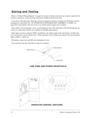 Page 1112Midway Amusement Games, LLC
Startup and Testing
Refer to ”Cabinet Wiring Diagram” on page 64 to ensure all cable connectors are securely connected. Do 
not force connectors. Avoid reversing connections. Replace and lock rear door.
Line cord is with spare parts. Plug line cord into receptacle at bottom of cabinet rear. Plug line cord into 
grounded AC wall outlet. See ”AC POWER PLUG WITH BRACKET ASSEMBLY (A-23089)” on 
page 50 for more details. Turn AC power on at on/off switch in upper rear of...