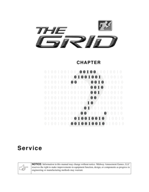 Page 12CHAPTER
NOTICE: 
Information in this manual may change without notice. Midway Amusement Games, LLC 
reserves the right to make improvements in equipment function, design, or components as progress in 
engineering or manufacturing methods may warrant.
Service

0 1 0 0 1 0 0 1 0 0 1  1 0 0 1 0 0 1 0
0 1 0 0 1 0 0 1 0 0 0 1 0 0 1 0
0 1 0 0 1 0 0 1 1 0 0 1  0 1 0 0 1 0
1 0 0 1  0 1 0 0 1 0
0 1 0 0 1 0 0 1 0 0 1 0 0 1  0 0 1 0 0 1 0
1001 00 0 0
100 0010 10
0 1 0 0 1 0 0 1 0 0 1 0 0 0 1 0 0 1 0 0 1 0
1 1 0 0...
