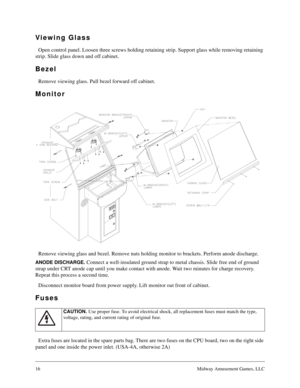 Page 1516Midway Amusement Games, LLC
Viewing Glass
Open control panel. Loosen three screws holding retaining strip. Support glass while removing retaining 
strip. Slide glass down and off cabinet.
Bezel
Remove viewing glass. Pull bezel forward off cabinet.
Monitor
Remove viewing glass and bezel. Remove nuts holding monitor to brackets. Perform anode discharge.
ANODE DISCHARGE. Connect a well-insulated ground strap to metal chassis. Slide free end of ground 
strap under CRT anode cap until you make contact with...