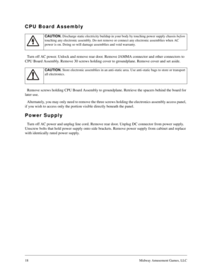 Page 1718Midway Amusement Games, LLC
CPU Board Assembly
Turn off AC power. Unlock and remove rear door. Remove JAMMA connector and other connectors to 
CPU Board Assembly. Remove 30 screws holding cover to groundplane. Remove cover and set aside.
Remove screws holding CPU Board Assembly to groundplane. Retrieve the spacers behind the board for 
later use.
Alternately, you may only need to remove the three screws holding the electronics assembly access panel, 
if you wish to access only the portion visible...