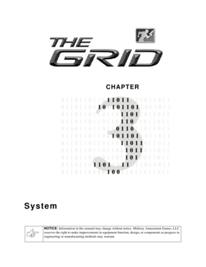 Page 18CHAPTER
NOTICE: 
Information in this manual may change without notice. Midway Amusement Games, LLC 
reserves the right to make improvements in equipment function, design, or components as progress in 
engineering or manufacturing methods may warrant.
System

0 1 1 0 1 1 0 1 1 0   0 1 1 0 1 1 0 1 1
   101
 0 1 1 0 1 1 1 1 1
0 1 1 0 1 1   1 1 0 1   0  1 1 0 1 1 0 1 1
11
 0 1 1 0 1 1 0
1 1 0 1 1 0 1 1
0 1 1 0 1 0
0 1 1 0 1 1 0 1   0 1 1 0    1 0 1 1 0 1 1
0 1 1 0 1 1 0       1 0  1 1 0 1 1 0 1 1
1 1 1 0 1...