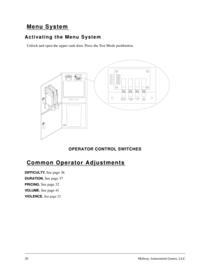 Page 1920Midway Amusement Games, LLC
Menu System
Activating the Menu System
Unlock and open the upper cash door. Press the Test Mode pushbutton. 
OPERATOR CONTROL SWITCHES
Common Operator Adjustments
DIFFICULTY. See page 36
DURATION. See page 37
PRICING. See page 32
VO L U M E .  See page 41
VIOLENCE. 
See page 23 