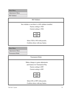 Page 34The Grid - System35
Main Menu
Adjustments Menu
Bill Validator
Bill Validator
Sets whether or not there is a bill validator installed.
Factory setting is YES
Current setting is YES
YES
NO
Select YES or NO with joystick.
Confirm choice with any button.
Main Menu
Adjustments Menu
Tournament Mode
Tournament Mode
Makes changes to game adjustments
and features for Tournament Play
Factory setting is OFF
Current setting is OFF
ON
OFF
Select ON or OFF with joystick.
Confirm choice with any button. 