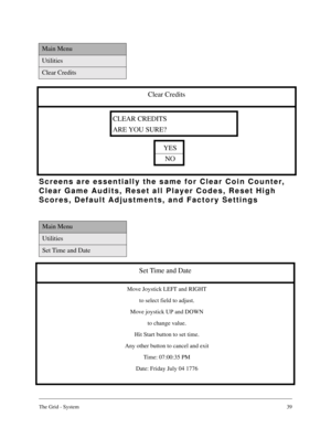 Page 38The Grid - System39
Main Menu
Utilities
Set Time and Date
Set Time and Date
Move Joystick LEFT and RIGHT
to select field to adjust.
Move joystick UP and DOWN
to change value.
Hit Start button to set time.
Any other button to cancel and exit
Time: 07:00:35 PM
Date: Friday July 04 1776
Main Menu
Utilities
Clear Credits
Clear Credits
YES
NO
CLEAR CREDITS
ARE YOU SURE?
Screens are essentially the same for Clear Coin Counter, 
Clear Game Audits, Reset all Player Codes, Reset High 
Scores, Default Adjustments,...