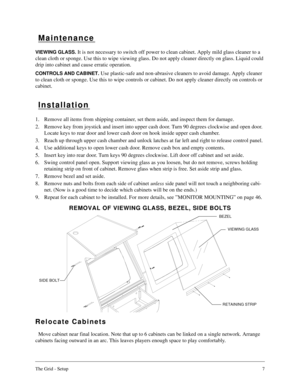 Page 6The Grid - Setup7
Maintenance
VIEWING GLASS. It is not necessary to switch off power to clean cabinet. Apply mild glass cleaner to a 
clean cloth or sponge. Use this to wipe viewing glass. Do not apply cleaner directly on glass. Liquid could 
drip into cabinet and cause erratic operation.
CONTROLS AND CABINET. Use plastic-safe and non-abrasive cleaners to avoid damage. Apply cleaner 
to clean cloth or sponge. Use this to wipe controls or cabinet. Do not apply cleaner directly on controls or 
cabinet....