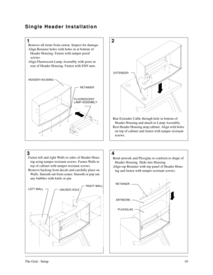 Page 9The Grid - Setup10
12
34
Single Header Installation
RETAINER
FLUORESCENT
LAMP ASSEMBLY
RETAINER
ARTWORK
PLEXIGLAS
Remove all items from carton. Inspect for damage.
Align Retainer holes with holes in at bottom of 
Header Housing. Fasten with tamper proof 
screws.
Align Fluorescent Lamp Assembly with posts in 
rear of Header Housing. Fasten with ESN nuts.
Run Extender Cable through hole in bottom of 
Header Housing and attach to Lamp Assembly.
Rest Header Housing atop cabinet. Align with holes 
on top of...