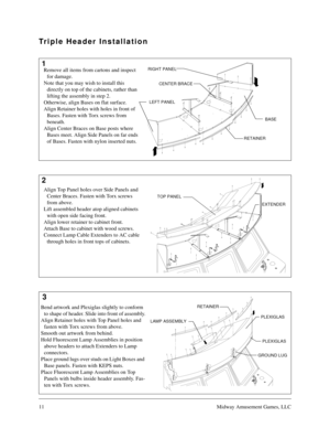 Page 1011Midway Amusement Games, LLC
1
2
3 Triple Header Installation
CENTER BRACE RIGHT PANEL
LEFT PANEL
RETAINER
ARTWORK RETAINER
EXTENDER TOP PANEL
LAMP ASSEMBLY
GROUND LUGPLEXIGLAS
PLEXIGLAS RETAINER
Remove all items from cartons and inspect 
for damage.
Note that you may wish to install this 
directly on top of the cabinets, rather than 
lifting the assembly in step 2.
Otherwise, align Bases on flat surface.
Align Retainer holes with holes in front of 
Bases. Fasten with Torx screws from 
beneath.
Align...