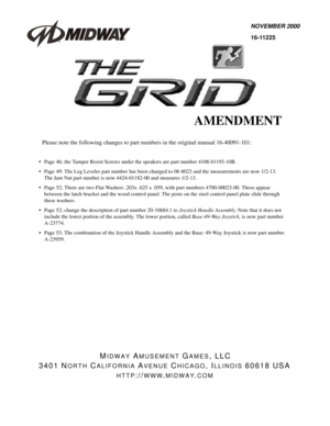 Page 1NOVEMBER 2000
16-11225
MIDWAY AMUSEMENT GAMES, LLC
3401 N
ORTH CALIFORNIA AVENUE CHICAGO, ILLINOIS 60618 USA
HTTP://WWW.MIDWAY.COM
AMENDMENT
Please note the following changes to part numbers in the original manual 16-40091-101:
• Page 46; the Tamper Resist Screws under the speakers are part number 4108-01193-10B.
 Page 49: The Leg Leveler part number has been changed to 08-8023 and the measurements are now 1/2-13.
The Jam Nut part number is now 4424-01182-00 and measures 1/2-13.
 Page 52; There are two...