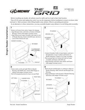 Page 1The Grid - Header Installation Single Header
12
34
TR SCREW
GROUND LUG
RETAINER
FLUORESCENT
ESN NUT
TR SCREW
TR SCREW
FLANGE
KEPS NUT
STUD
RETAINER
ARTWORK
PLEXIGLAS
TR SCREW
Remove all items from carton. Inspect for damage.
Align Retainer holes with holes at bottom of Header 
Housing. Fasten with tamper resistant screws.
Align Fluorescent Lamp Assembly with studs in rear 
of Header Housing. Fasten with ESN nuts, but leave 
a nut off the bottom left stud.
Connect Extender Cable to main harness and run it...