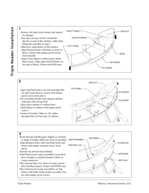 Page 2Triple Header Midway Amusement Games, LLC
1
2
3
Triple Header Installation
CENTER BRACE RIGHT PANEL
LEFT PANEL
RETAINER
TR SCREW
ARTWORK RETAINER
EXTENDER TOP PANEL
ESN NUT
TR SCREW
LAMP ASSEMBLY
PLEXIGLAS
ARTWORK RETAINER
GROUND LUG
KEPS NUT
Remove all items from cartons and inspect 
for damage.
Note that you may wish to install this 
directly on top of the cabinets, rather than 
lifting the assembly in step 2.
Otherwise, align Bases on flat surface.
Align Retainer holes with holes in front of 
Bases....
