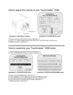 Page 2 
 
How to adjust the volume of your Touchmaster
®
 VGM: 
CASH DOORSETUP BUTTON 
  Illustration A. Setup Button Location  Illustration B. SYSTEM SETUP screen 
1. 
Remove cash door and hit SETUP button. (See Illust. A.) 
2. 
Touch + or – button to adjust volume level. W hen done, touch EXIT button. (See Illust. B.) 
3.
 Replace cash door. (See Illust. A.)
 
How to customize your Touchmaster
®
 VGM name: 
1. 
Remove cash door and hit SETUP button. (See Illust. A.) 
2. 
Touch LOCATION SETUP button on...