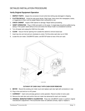 Page 11Touchmaster® Conversion Kit    Setup - 9 
DETAILED INSTALLATION PROCEDURE 
Verify Original Equipment Operation 
1. INSPECT PARTS 
Unpack the conversion kit and verify that nothing was damaged in shipping. 
2. FLATTEN DECALS 
Unfold the side panel decals. Stack large, heavy items like newspapers, books, 
or magazines on them until the weight flattens them sufficiently for use. 
3. CHECK CABINET 
Inspect VGM cabinet for damage. Repair before proceeding. 
4. VERIFY OPERATION 
Plug in VGM and switch on AC...