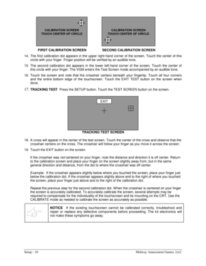 Page 12Setup - 10  Midway Amusement Games, LLC 
FIRST CALIBRATION SCREEN  SECOND CALIBRATION SCREEN
 
14.  The first calibration dot appears in the upper right-hand corner of the screen. Touch the center of this 
circle with your finger. Finger position will be verified by an audible tone. 
15. The second calibration dot appears in the lower left-hand corner of the screen. Touch the center of 
this circle with your finger. The VGM enters the Test Screen mode accompanied by an audible tone. 
16. Touch the screen...