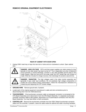 Page 13Touchmaster® Conversion Kit    Setup - 11 
REMOVE ORIGINAL EQUIPMENT ELECTRONICS 
 
REAR OF CABINET WITH DOOR OPEN 
1.  Unplug VGM. Insert key or keys into rear lock or locks and turn clockwise to unlock. Open cabinet 
door. 
 
DANGER:  HIGH VOLTAGE CRTs and their power supplies can retain energy for long 
periods of time after power has been turned off. This is especially true when a defective 
circuit prevents a normal discharge. Connect a very well insulated ground strap to the 
metal chassis. Slide...