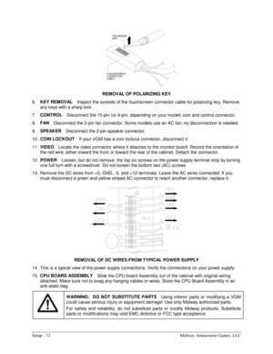 Page 14Setup - 12  Midway Amusement Games, LLC 
KEY POLARIZING
TOUCHSCREEN
CONNECTOR
CABLE
 
REMOVAL OF POLARIZING KEY 
6. KEY REMOVAL 
Inspect the sockets of the touchscreen connector cable for polarizing key. Remove 
any keys with a sharp tool. 
7. CONTROL 
Disconnect the 15-pin (or 9-pin, depending on your model) coin and control connector. 
8. FAN 
Disconnect the 2-pin fan connector. Some models use an AC fan; no disconnection is needed. 
9. SPEAKER 
Disconnect the 2-pin speaker connector. 
10. COIN...