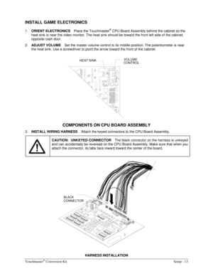 Page 15Touchmaster® Conversion Kit    Setup - 13 
INSTALL GAME ELECTRONICS 
1. 
ORIENT ELECTRONICS Place the Touchmaster® CPU Board Assembly behind the cabinet so the 
heat sink is near the video monitor. The heat sink should be toward the front left side of the cabinet, 
opposite cash door. 
2. 
ADJUST VOLUME Set the master volume control to its middle position. The potentiometer is near 
the heat sink. Use a screwdriver to point the arrow toward the front of the cabinet. 
VOLUME
HEAT SINK
CONTROL
 
COMPONENTS...