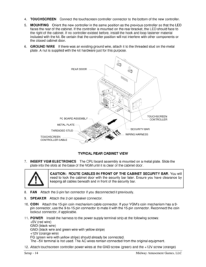 Page 16Setup - 14  Midway Amusement Games, LLC 
4. TOUCHSCREEN 
Connect the touchscreen controller connector to the bottom of the new controller. 
5. MOUNTING 
Orient the new controller in the same position as the previous controller so that the LED 
faces the rear of the cabinet. If the controller is mounted on the rear bracket, the LED should face to 
the right of the cabinet. If no controller existed before, install the hook and loop fastener material 
included with the kit. Be certain that the controller...