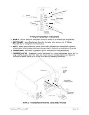 Page 17Touchmaster® Conversion Kit    Setup - 15 
+12V +5V(green/yellow)
FG
AC 115V
(not used) (black)
H
GND
-5V 1A
GND
(orange from touch controller)
(green from touch controller)
(black/green)
47Hz~63Hz INSIDE CHANGE
190V~260VAC 95V~135VAC
(red)
(orange)
 
TYPICAL POWER SUPPLY CONNECTIONS 
13. ATTACH 
Secure, but do not overtighten, the top six screws on the power supply terminal strip. 
14. CONTROLLER 
Attach Touchscreen Controller Connector to the socket on the CPU Board 
Assembly. Do not overtighten...