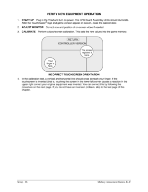 Page 18Setup - 16  Midway Amusement Games, LLC 
VERIFY NEW EQUIPMENT OPERATION 
1. 
START UP Plug in the VGM and turn on power. The CPU Board Assembly LEDs should illuminate. 
After the Touchmaster
® logo and game version appear on screen, close the cabinet door. 
2. 
ADJUST MONITOR Correct size and position of on-screen video if needed. 
3. 
CALIBRATE Perform a touchscreen calibration. This sets the new values into the game memory. 
INCORRECT TOUCHSCREEN ORIENTATION 
4.  In the calibration test, a vertical and...