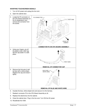 Page 19Touchmaster® Conversion Kit    Setup - 17 
INVERTING TOUCHSCREEN SIGNALS 
1.  Turn off AC power and unplug the line cord. 
2.  Open the cabinet door. 
3.  Locate the P2 connector on 
the CPU Board Assembly (at 
the J6 designation) and 
remove the connector from 
the socket. 
 
CONNECTOR P2 ON CPU BOARD ASSEMBLY 
4.  Using your fingers, pry off 
the plastic strain relief cap. 
Set the cap aside in a safe 
place. 
 
REMOVAL OF CONNECTOR CAP 
5.  Remove the first wire (it will 
be blue with a white stripe)....