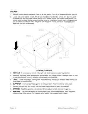 Page 20Setup - 18  Midway Amusement Games, LLC 
 
DECALS 
1.  Remove existing decals or artwork. Clean off all glue residue. Turn off AC power and unplug line cord. 
2.  Locate side panel cabinet artwork. The decals should be larger than the panels. One at a time, peel 
off the backing and line up the artwork with the top of the left and the right panels of the cabinet. Use 
care to avoid wrinkles. Moving outward from the center of the artwork, smooth down and squeeze out 
any air bubbles. Cut decals with a...