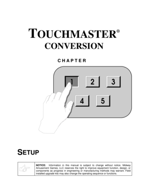 Page 3TOUCHMASTER
®
 
CONVERSION 
CHAPTER 
 
SETUP 
 
NOTICE:  Information in this manual is subject to change without notice. Midway 
Amusement Games, LLC reserves the right to improve equipment function, design, or 
components as progress in engineering or manufacturing methods may warrant. Field 
installed upgrade kits may also change the operating sequence or functions.
 
123
54 