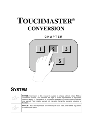 Page 21TOUCHMASTER
®
 
CONVERSION 
CHAPTER 
 
SYSTEM 
 
NOTICE: Information in this manual is subject to change without notice. Midway 
Amusement Games, LLC reserves the right to make improvements in equipment 
function, design, or components as progress in engineering or manufacturing methods 
may warrant. Field installed upgrade kits may also change the operating sequence or 
functions.
 
 
NOTICE:  You are responsible for enforcing all local, state, and federal regulations 
concerning this game.
 
123
54
2 